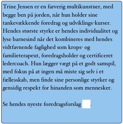 Trine Jensen er en farverig multikunstner, med begge ben på jorden, når hun holder sine tankevækkende foredrag og udviklings-kurser. Hendes største styrke er hendes individualitet og lyse barnesind når det kombineres med hendes vidtfavnende faglighed som krops- og familieterapeut, foredragsholder og certificeret ledercoach. Hun lægger vægt på et godt samspil, med fokus på at ingen må miste sig selv i et fællesskab, men finde sine personlige styrker og gensidig respekt for hinanden som mennesker.

Se hendes nyeste foredragsforslag her.